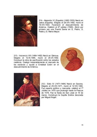 214.- Alejandro VI (España) (1492-1503) Nació en
Jativa (España). Elegido el 26.VIII.1492, murió el
18.VIII.1503. Favoreció el descubrimiento de
América. Celebró el 8º jubileo (1500). Abrió por
primera vez una Puerta Santa en S, Pedro, S.
Pablo y S. María Mayor.

213.- Inocencio VIII (1484-1492) Nació en Génova.
Elegido el 12.IX.1484, murió el 25.VII.1492.
Concluyó la obra de pacificación entre los estados
católicos. Castigó inexorablemente el mercado de
los esclavos y ayudó a Cristóbal Colón en el
descubrimiento de América.

212.- Sixto IV (1471-1484) Nació en Savona.
Elegido el 25.VIII.1471, murió el 12.VIII.1484.
Fue experto político y mercante. celebró el 7º
Jubileo en 1475 que prolongó hasta la Pascua
de 1476. Fijó la fiesta de San José el 19 de
marzo. Construyó la Capilla Sixtina decorada
por Miguel Ángel.

16

 