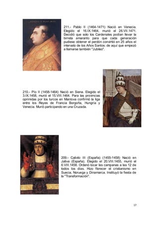 211.- Pablo II (1464-1471) Nació en Venecia.
Elegido el 16.IX.1464, murió el 26.VII.1471.
Decidió que solo los Cardenales podían llevar la
birreta amaranto para que cada generación
pudiese obtener el perdón convirtió en 25 años el
intervalo de los Años Santos: de aquí que empezó
a llamarse también "Jubileo".

210.- Pío II (1458-1464) Nació en Siena. Elegido el
3.IX.1458, murió el 15.VIII.1464. Para las provincias
oprimidas por los turcos en Mantova confirmó la liga
entre los Reyes de Francia Borgoña, Hungría y
Venecia. Murió participando en una Cruzada.

209.- Calixto III (España) (1455-1458) Nació en
Jativa (España). Elegido el 20.VIII.1455, murió el
6.VIII.1458. Ordenó tocar las campanas a las 12 de
todos los días. Hizo florecer el cristianismo en
Suecia, Noruega y Dinamarca. Instituyó la fiesta de
la "Transformación".

17

 