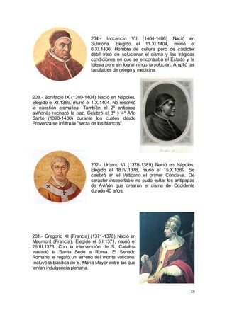 204.- Inocencio VII (1404-1406) Nació en
Sulmona. Elegido el 11.XI.1404, murió el
6.XI.1406. Hombre de cultura pero de carácter
débil trató de solucionar el cisma y las trágicas
condiciones en que se encontraba el Estado y la
Iglesia pero sin lograr ninguna solución. Amplió las
facultades de griego y medicina.

203.- Bonifacio IX (1389-1404) Nació en Nápoles.
Elegido el XI.1389, murió el 1.X.1404. No resolvió
la cuestión cismática. También el 2º antipapa
aviñonés rechazó la paz. Celebró el 3º y 4º Año
Santo (1390-1400) durante los cuales desde
Provenza se infiltró la "secta de los blancos".

202.- Urbano VI (1378-1389) Nació en Nápoles.
Elegido el 18.IV.1378, murió el 15.X.1389. Se
celebró en el Vaticano el primer Cónclave. De
carácter insoportable no pudo evitar los antipapas
de Aviñón que crearon el cisma de Occidente
durado 40 años.

201.- Gregorio XI (Francia) (1371-1378) Nació en
Maumont (Francia). Elegido el 5.I.1371, murió el
26.III.1378. Con la intervención de S. Catalina
trasladó la Santa Sede a Roma. El Senado
Romano le regaló un terreno del monte vaticano.
Incluyó la Basílica de S. María Mayor entre las que
tenían indulgencia plenaria.

19

 