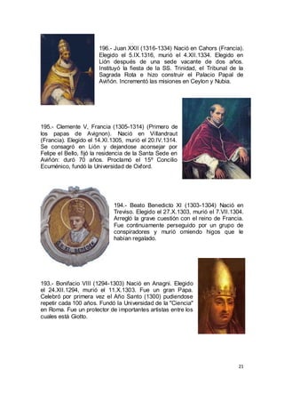 196.- Juan XXII (1316-1334) Nació en Cahors (Francia).
Elegido el 5.IX.1316, murió el 4.XII.1334. Elegido en
Lión después de una sede vacante de dos años.
Instituyó la fiesta de la SS. Trinidad, el Tribunal de la
Sagrada Rota e hizo construir el Palacio Papal de
Aviñón. Incrementó las misiones en Ceylon y Nubia.

195.- Clemente V, Francia (1305-1314) (Primero de
los papas de Avignon). Nació en Villandraut
(Francia). Elegido el 14.XI.1305, murió el 20.IV.1314.
Se consagró en Lión y dejandose aconsejar por
Felipe el Bello, fijó la residencia de la Santa Sede en
Aviñón: duró 70 años. Proclamó el 15º Concilio
Ecuménico, fundó la Universidad de Oxford.

194.- Beato Benedicto XI (1303-1304) Nació en
Treviso. Elegido el 27.X.1303, murió el 7.VII.1304.
Arregló la grave cuestión con el reino de Francia.
Fue continuamente perseguido por un grupo de
conspiradores y murió omiendo higos que le
habían regalado.

193.- Bonifacio VIII (1294-1303) Nació en Anagni. Elegido
el 24.XII.1294, murió el 11.X.1303. Fue un gran Papa.
Celebró por primera vez el Año Santo (1300) pudiendose
repetir cada 100 años. Fundó la Universidad de la "Ciencia"
en Roma. Fue un protector de importantes artistas entre los
cuales está Giotto.

21

 