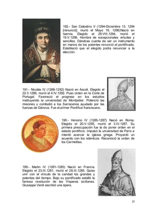 192.- San Celestino V (1294-Diciembre 13, 1294
[renunció]; muriò el Mayo 19, 1296)Nació en
Isernia. Elegido el 29.VIII.1294, murió el
19.V.1296. Hombre de excepcionales virtudes y
sencillez. Dándose cuenta de ser un instrumento
en manos de los potentes renunció al pontificado.
Estableció que el elegido podía renunciar a la
elección.

191.- Nicolás IV (1288-1292) Nació en Ascoli. Elegido el
22.II.1288, murió el 4.IV.1292. Puso orden en la Corte de
Portugal. Favoreció el progreso en los estudios
instituyendo la universidad de Montpelier. Potenció las
misiones y combatió a los Sarracenos ayudado por las
fuerzas de Génova. Fue el primer Pontífice franciscano.

190.- Honorio IV (1285-1287) Nació en Roma.
Elegido el 20.V.1285, murió el 3.IV.1287. Su
primera preocupación fue la de poner orden en el
estado pontificio. Impulsó la universidad de París e
intentó acercar la iglesia griega. Proyectó un
acuerdo con los islámicos. Reconoció la orden de
los Carmelitas.

189.- Martin IV (1281-1285) Nació en Francia.
Elegido el 23.III.1281, murió el 28.III.1285. Quiso
unir con el vínculo de la caridad los grandes y
potentes del tiempo. Bajo su pontificado estalló la
famosa revolución de las Vísperas sicilianas.
Giuseppe Verdi escribió una ópera.

22

 
