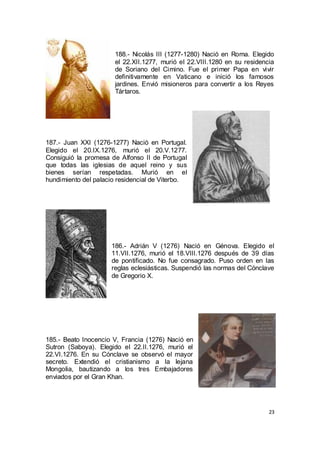 188.- Nicolás III (1277-1280) Nació en Roma. Elegido
el 22.XII.1277, murió el 22.VIII.1280 en su residencia
de Soriano del Cimino. Fue el primer Papa en vivir
definitivamente en Vaticano e inició los famosos
jardines. Envió misioneros para convertir a los Reyes
Tártaros.

187.- Juan XXI (1276-1277) Nació en Portugal.
Elegido el 20.IX.1276, murió el 20.V.1277.
Consiguió la promesa de Alfonso II de Portugal
que todas las iglesias de aquel reino y sus
bienes serían respetadas. Murió en el
hundimiento del palacio residencial de Viterbo.

186.- Adrián V (1276) Nació en Génova. Elegido el
11.VII.1276, murió el 18.VIII.1276 después de 39 días
de pontificado. No fue consagrado. Puso orden en las
reglas eclesiásticas. Suspendió las normas del Cónclave
de Gregorio X.

185.- Beato Inocencio V, Francia (1276) Nació en
Sutron (Saboya). Elegido el 22.II.1276, murió el
22.VI.1276. En su Cónclave se observó el mayor
secreto. Extendió el cristianismo a la lejana
Mongolia, bautizando a los tres Embajadores
enviados por el Gran Khan.

23

 