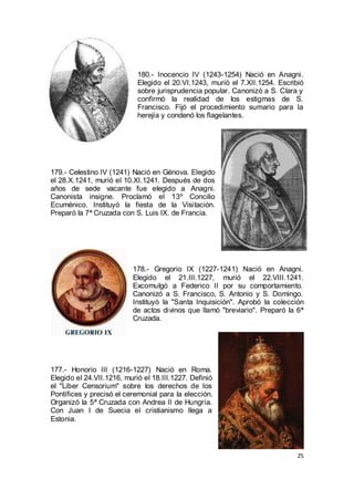 180.- Inocencio IV (1243-1254) Nació en Anagni.
Elegido el 20.VI.1243, murió el 7.XII.1254. Escribió
sobre jurisprudencia popular. Canonizó a S. Clara y
confirmó la realidad de los estigmas de S.
Francisco. Fijó el procedimiento sumario para la
herejía y condenó los flagelantes.

179.- Celestino IV (1241) Nació en Génova. Elegido
el 28.X.1241, murió el 10.XI.1241. Después de dos
años de sede vacante fue elegido a Anagni.
Canonista insigne. Proclamó el 13º Concilio
Ecuménico. Instituyó la fiesta de la Visitación.
Preparó la 7ª Cruzada con S. Luis IX. de Francia.

178.- Gregorio IX (1227-1241) Nació en Anagni.
Elegido el 21.III.1227, murió el 22.VIII.1241.
Excomulgó a Federico II por su comportamiento.
Canonizó a S. Francisco, S. Antonio y S. Domingo.
Instituyó la "Santa Inquisición". Aprobó la colección
de actos divinos que llamó "breviario". Preparó la 6ª
Cruzada.

177.- Honorio III (1216-1227) Nació en Roma.
Elegido el 24.VII.1216, murió el 18.III.1227. Definió
el "Liber Censorium" sobre los derechos de los
Pontífices y precisó el ceremonial para la elección.
Organizó la 5ª Cruzada con Andrea II de Hungría.
Con Juan I de Suecia el cristianismo llega a
Estonia.

25

 