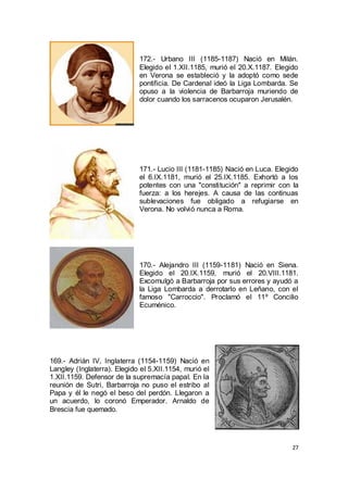 172.- Urbano III (1185-1187) Nació en Milán.
Elegido el 1.XII.1185, murió el 20.X.1187. Elegido
en Verona se estableció y la adoptó como sede
pontificia. De Cardenal ideó la Liga Lombarda. Se
opuso a la violencia de Barbarroja muriendo de
dolor cuando los sarracenos ocuparon Jerusalén.

171.- Lucio III (1181-1185) Nació en Luca. Elegido
el 6.IX.1181, murió el 25.IX.1185. Exhortó a los
potentes con una "constitución" a reprimir con la
fuerza: a los herejes. A causa de las continuas
sublevaciones fue obligado a refugiarse en
Verona. No volvió nunca a Roma.

170.- Alejandro III (1159-1181) Nació en Siena.
Elegido el 20.IX.1159, murió el 20.VIII.1181.
Excomulgó a Barbarroja por sus errores y ayudó a
la Liga Lombarda a derrotarlo en Leñano, con el
famoso "Carroccio". Proclamó el 11º Concilio
Ecuménico.

169.- Adrián IV, Inglaterra (1154-1159) Nació en
Langley (Inglaterra). Elegido el 5.XII.1154, murió el
1.XII.1159. Defensor de la supremacía papal. En la
reunión de Sutri, Barbarroja no puso el estribo al
Papa y él le negó el beso del perdón. Llegaron a
un acuerdo, lo coronó Emperador. Arnaldo de
Brescia fue quemado.

27

 
