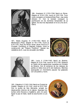 168.- Anastasio IV (1153-1154) Nació en Roma.
Elegido el 12.VII.1153, murió el 3.XII.1154. Tuvo
como consejero al Cardenal Brek-Pear, mas tarde
Adriano IV. Con la bondad consiguió la
pacificación en los dominios temporales de la
iglesia. Se dice fue depositado en la ex urna de S.
Elena.

167.- Beato Eugenio III (1145-1153) Nació en
Montemano (Pisa). Elegido el 18.II.1145, murió el
8.VII.1153. Huyó de Roma varias veces Inició la 2ª
Cruzada. Constituyó el Sagrado Colegio. Inició la
construcción del "Palacio Pontificio". Aprobó los
caballeros de S. Juan de Jerusalén (de Malta).

166.- Lucio II (1144-1145) Nació en Bolonia.
Elegido el 12.III.1144, murió el 15.II.1145. Gobernó
en medio de las agitaciones causadas por Arnaldo
de Brescia. Con el comienzo de las cabezas de
partido en Italia inicia el fin del medioevo. Mientras
apaciguaba un movimiento popular fue golpeado
con una piedra y murió.

165.- Celestino II (1143-1144) Nació en Ciudad de
Castillo. Elegido el 3.X.1143, murió el 8.III.1144.
Con la ayuda de San Bernardo, arregló los
desacuerdos internos de la Iglesia. Apaciguó las
luchas entre Escocia e Inglaterra, pero no pudo
lograr la paz en Italia. Quitó la excomunión a Luis
VII.

28

 