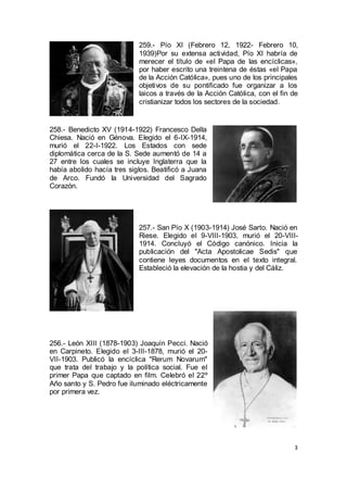 259.- Pío XI (Febrero 12, 1922- Febrero 10,
1939)Por su extensa actividad, Pío XI habría de
merecer el título de «el Papa de las encíclicas»,
por haber escrito una treintena de éstas «el Papa
de la Acción Católica», pues uno de los principales
objetivos de su pontificado fue organizar a los
laicos a través de la Acción Católica, con el fin de
cristianizar todos los sectores de la sociedad.

258.- Benedicto XV (1914-1922) Francesco Della
Chiesa. Nació en Génova. Elegido el 6-IX-1914,
murió el 22-I-1922. Los Estados con sede
diplomática cerca de la S. Sede aumentó de 14 a
27 entre los cuales se incluye Inglaterra que la
había abolido hacía tres siglos. Beatificó a Juana
de Arco. Fundó la Universidad del Sagrado
Corazón.

257.- San Pío X (1903-1914) José Sarto. Nació en
Riese. Elegido el 9-VIII-1903, murió el 20-VIII1914. Concluyó el Código canónico. Inicia la
publicación del "Acta Apostolicae Sedis" que
contiene leyes documentos en el texto integral.
Estableció la elevación de la hostia y del Cáliz.

256.- León XIII (1878-1903) Joaquín Pecci. Nació
en Carpineto. Elegido el 3-III-1878, murió el 20VII-1903. Publicó la encíclica "Rerum Novarum"
que trata del trabajo y la política social. Fue el
primer Papa que captado en film. Celebró el 22º
Año santo y S. Pedro fue iluminado eléctricamente
por primera vez.

3

 
