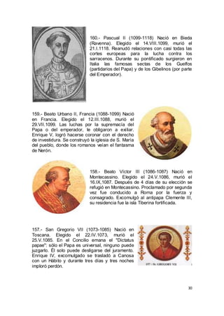 160.- Pascual II (1099-1118) Nació en Bieda
(Ravenna). Elegido el 14.VIII.1099, murió el
21.I.1118. Reanudó relaciones con casi todas las
cortes europeas para la lucha contra los
sarracenos. Durante su pontificado surgieron en
Italia las famosas sectas de los Guelfos
(partidarios del Papa) y de los Gibelinos (por parte
del Emperador).

159.- Beato Urbano II, Francia (1088-1099) Nació
en Francia. Elegido el 12.III.1088, murió el
29.VII.1099. Las luchas por la supremacía del
Papa o del emperador, le obligaron a exiliar.
Enrique V, logró hacerse coronar con el derecho
de investidura. Se construyó la iglesia de S. María
del pueblo, donde los romanos veían el fantasma
de Nerón.

158.- Beato Víctor III (1086-1087) Nació en
Montecassino. Elegido el 24.V.1086, murió el
16.IX,1087. Después de 4 días de su elección se
refugió en Montecassino. Proclamado por segunda
vez fue conducido a Roma por la fuerza y
consagrado. Excomulgó al antipapa Clemente III,
su residencia fue la isla Tiberina fortificada.

157.- San Gregorio VII (1073-1085) Nació en
Toscana. Elegido el 22.IV.1073, murió el
25.V.1085. En el Concilio emana el "Dictatus
papae": sólo el Papa es universal, ninguno puede
juzgarlo. Él solo puede desligarse del juramento.
Enrique IV, excomulgado se trasladó a Canosa
con un Hábito y durante tres días y tres noches
imploró perdón.

30

 