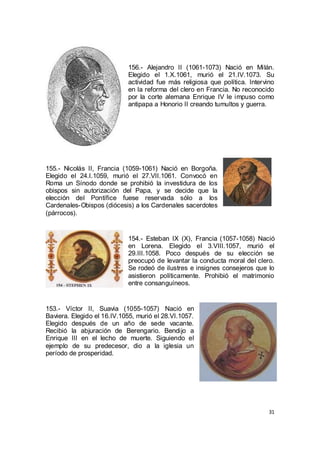 156.- Alejandro II (1061-1073) Nació en Milán.
Elegido el 1.X.1061, murió el 21.IV.1073. Su
actividad fue más religiosa que política. Intervino
en la reforma del clero en Francia. No reconocido
por la corte alemana Enrique IV le impuso como
antipapa a Honorio II creando tumultos y guerra.

155.- Nicolás II, Francia (1059-1061) Nació en Borgoña.
Elegido el 24.I.1059, murió el 27.VII.1061. Convocó en
Roma un Sínodo donde se prohibió la investidura de los
obispos sin autorización del Papa, y se decide que la
elección del Pontífice fuese reservada sólo a los
Cardenales-Obispos (diócesis) a los Cardenales sacerdotes
(párrocos).

154.- Esteban IX (X), Francia (1057-1058) Nació
en Lorena. Elegido el 3.VIII.1057, murió el
29.III.1058. Poco después de su elección se
preocupó de levantar la conducta moral del clero.
Se rodeó de ilustres e insignes consejeros que lo
asistieron políticamente. Prohibió el matrimonio
entre consanguíneos.

153.- Víctor II, Suavia (1055-1057) Nació en
Baviera. Elegido el 16.IV.1055, murió el 28.VI.1057.
Elegido después de un año de sede vacante.
Recibió la abjuración de Berengario. Bendijo a
Enrique III en el lecho de muerte. Siguiendo el
ejemplo de su predecesor, dio a la iglesia un
período de prosperidad.

31

 