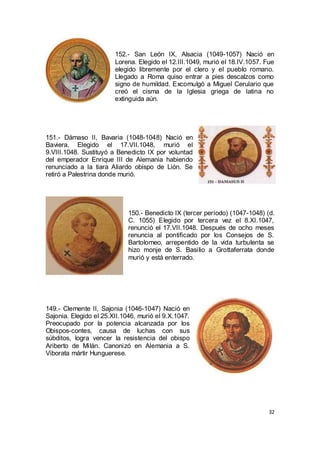 152.- San León IX, Alsacia (1049-1057) Nació en
Lorena. Elegido el 12.III.1049, murió el 18.IV.1057. Fue
elegido libremente por el clero y el pueblo romano.
Llegado a Roma quiso entrar a pies descalzos como
signo de humildad. Excomulgó a Miguel Cerulario que
creó el cisma de la Iglesia griega de latina no
extinguida aún.

151.- Dámaso II, Bavaria (1048-1048) Nació en
Baviera. Elegido el 17.VII.1048, murió el
9.VIII.1048. Sustituyó a Benedicto IX por voluntad
del emperador Enrique III de Alemania habiendo
renunciado a la tiara Aliardo obispo de Lión. Se
retiró a Palestrina donde murió.

150.- Benedicto IX (tercer período) (1047-1048) (d.
C. 1055) Elegido por tercera vez el 8.XI.1047,
renunció el 17.VII.1048. Después de ocho meses
renuncia al pontificado por los Consejos de S.
Bartolomeo, arrepentido de la vida turbulenta se
hizo monje de S. Basilio a Grottaferrata donde
murió y está enterrado.

149.- Clemente II, Sajonia (1046-1047) Nació en
Sajonia. Elegido el 25.XII.1046, murió el 9.X.1047.
Preocupado por la potencia alcanzada por los
Obispos-contes, causa de luchas con sus
súbditos, logra vencer la resistencia del obispo
Ariberto de Milán. Canonizó en Alemania a S.
Viborata mártir Hunguerese.

32

 