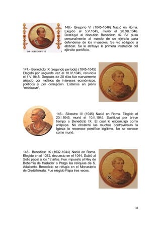 148.- Gregorio VI (1045-1046) Nació en Roma.
Elegido el 5.V.1045, murió el 20.XII.1046.
Destituyó al discutido Benedicto IX. Se puso
personalmente al mando de un ejército para
defenderse de los invasores. Se vio obligado a
abdicar. Se le atribuye la primera institución del
ejército pontificio.

147.- Benedicto IX (segundo período) (1045-1045)
Elegido por segunda vez el 10.IV.1045, renuncia
el 1.V.1045. Después de 20 días fue nuevamente
alejado por motivos de intereses económicos,
políticos y por corrupción. Estamos en pleno
"medioevo".

146.- Silvestre III (1045) Nació en Roma. Elegido el
20.I.1045, murió el 10.II.1045. Sustituyó por breve
tiempo a Benedicto IX. El cual lo excomulgó como
antipapa. No obstante las muchas controversias la
Iglesia lo reconoce pontífice legítimo. No se conoce
como murió.

145.- Benedicto IX (1032-1044) Nació en Roma.
Elegido en el 1032, depuesto en el 1044. Subió al
Solio papal a los 12 años. Fue impuesto al Rey de
Bohemia de trasladar a Praga las reliquias de S.
Adalberto. Benedicto se refugia en el Monasterio
de Grottaferrata. Fue elegido Papa tres veces.

33

 