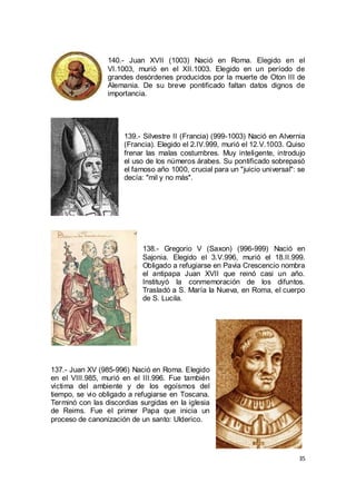 140.- Juan XVII (1003) Nació en Roma. Elegido en el
VI.1003, murió en el XII.1003. Elegido en un período de
grandes desórdenes producidos por la muerte de Oton III de
Alemania. De su breve pontificado faltan datos dignos de
importancia.

139.- Silvestre II (Francia) (999-1003) Nació en Alvernia
(Francia). Elegido el 2.IV.999, murió el 12.V.1003. Quiso
frenar las malas costumbres. Muy inteligente, introdujo
el uso de los números árabes. Su pontificado sobrepasó
el famoso año 1000, crucial para un "juicio universal": se
decía: "mil y no más".

138.- Gregorio V (Saxon) (996-999) Nació en
Sajonia. Elegido el 3.V.996, murió el 18.II.999.
Obligado a refugiarse en Pavia Crescencio nombra
el antipapa Juan XVII que reinó casi un año.
Instituyó la conmemoración de los difuntos.
Trasladó a S. María la Nueva, en Roma, el cuerpo
de S. Lucila.

137.- Juan XV (985-996) Nació en Roma. Elegido
en el VIII.985, murió en el III.996. Fue también
víctima del ambiente y de los egoísmos del
tiempo, se vio obligado a refugiarse en Toscana.
Terminó con las discordias surgidas en la iglesia
de Reims. Fue el primer Papa que inicia un
proceso de canonización de un santo: Ulderico.

35

 
