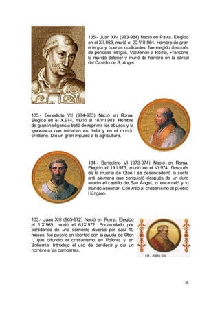 136.- Juan XIV (983-984) Nació en Pavia. Elegido
en el XII.983, murió el 20.VIII.984. Hombre de gran
energía y buenas cualidades, fue elegido después
de penosas intrigas. Volviendo a Roma, Francone
lo mandó detener y murió de hambre en la cárcel
del Castillo de S. Ángel.

135.- Benedicto VII (974-983) Nació en Roma.
Elegido en el X.974, murió el 10.VII.983. Hombre
de gran inteligencia trató de reprimir los abusos y la
ignorancia que reinaban en Italia y en el mundo
cristiano. Dio un gran impulso a la agricultura.

134.- Benedicto VI (973-974) Nació en Roma.
Elegido el 19.I.973, murió en el VI.974. Después
de la muerte de Oton I se desencadenó la secta
anti alemana que conquistó después de un duro
asedio el castillo de San Ángel, lo encarceló y lo
mandó asesinar. Convirtió al cristianismo al pueblo
Húngaro.

133.- Juan XIII (965-972) Nació en Roma. Elegido
el 1.X.965, murió el 6.IX.972. Encarcelado por
partidarios de una corriente diversa por casi 10
meses, fue puesto en libertad con la ayuda de Oton
I, que difundió el cristianismo en Polonia y en
Bohemia. Introdujo el uso de bendecir y dar un
nombre a las campanas.

36

 