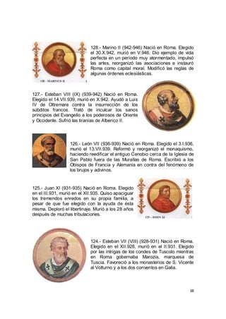 128.- Marino II (942-946) Nació en Roma. Elegido
el 30.X.942, murió en V.946. Dio ejemplo de vida
perfecta en un período muy atormentado, impulsó
las artes, reorganizó las asociaciones e instauró
Roma como capital moral. Modificó las reglas de
algunas órdenes eclesiásticas.

127.- Esteban VIII (IX) (939-942) Nació en Roma.
Elegido el 14.VII.939, murió en X.942. Ayudó a Luis
IV de Oltremare contra la insurrección de los
súbditos francos. Trató de inculcar los sanos
principios del Evangelio a los poderosos de Oriente
y Occidente. Sufrió las tiranías de Alberico II.

126.- León VII (936-939) Nació en Roma. Elegido el 3.I.936,
murió el 13.VII.939. Reformó y reorganizó el monaquismo,
haciendo reedificar el antiguo Cenobio cerca de la Iglesia de
San Pablo fuera de las Murallas de Roma. Escribió a los
Obispos de Francia y Alemania en contra del fenómeno de
los brujos y adivinos.

125.- Juan XI (931-935) Nació en Roma. Elegido
en el III.931, murió en el XII.935. Quiso apaciguar
los tremendos enredos en su propia familia, a
pesar de que fue elegido con la ayuda de ésta
misma. Deploró el libertinaje. Murió a los 28 años
después de muchas tribulaciones.

124.- Esteban VII (VIII) (928-931) Nació en Roma.
Elegido en el XII.928, murió en el II.931. Elegido
por las intrigas de los condes de Tuscolo mientras
en Roma gobernaba Marozia, marquesa de
Tuscia. Favoreció a los monasterios de S. Vicente
al Volturno y a los dos conventos en Galia.

38

 