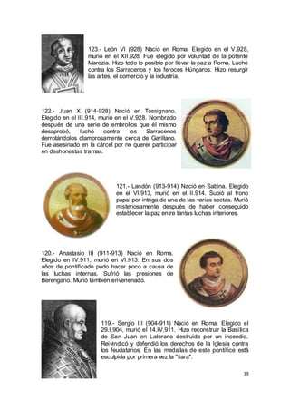 123.- León VI (928) Nació en Roma. Elegido en el V.928,
murió en el XII.928. Fue elegido por voluntad de la potente
Marozia. Hizo todo lo posible por llevar la paz a Roma. Luchó
contra los Sarracenos y los feroces Húngaros. Hizo resurgir
las artes, el comercio y la industria.

122.- Juan X (914-928) Nació en Tossignano.
Elegido en el III.914, murió en el V.928. Nombrado
después de una serie de embrollos que él mismo
desaprobó,
luchó
contra
los
Sarracenos
derrotándolos clamorosamente cerca de Garillano.
Fue asesinado en la cárcel por no querer participar
en deshonestas tramas.

121.- Landón (913-914) Nació en Sabina. Elegido
en el VI.913, murió en el II.914. Subió al trono
papal por intriga de una de las varias sectas. Murió
misteriosamente después de haber conseguido
establecer la paz entre tantas luchas interiores.

120.- Anastasio III (911-913) Nació en Roma.
Elegido en IV.911, murió en VI.913. En sus dos
años de pontificado pudo hacer poco a causa de
las luchas internas. Sufrió las presiones de
Berengario. Murió también envenenado.

119.- Sergio III (904-911) Nació en Roma. Elegido el
29.I.904, murió el 14.IV.911. Hizo reconstruir la Basílica
de San Juan en Laterano destruida por un incendio.
Reivindicó y defendió los derechos de la Iglesia contra
los feudatarios. En las medallas de este pontífice está
esculpida por primera vez la "tiara".
39

 