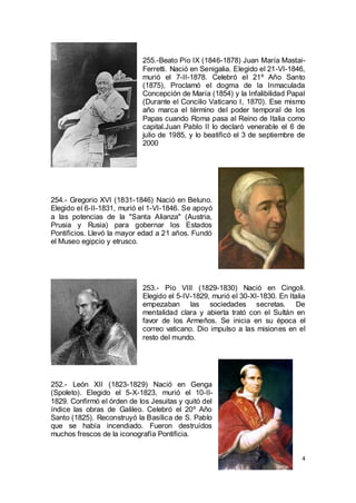 255.-Beato Pío IX (1846-1878) Juan María MastaiFerretti. Nació en Senigalia. Elegido el 21-VI-1846,
murió el 7-II-1878. Celebró el 21º Año Santo
(1875), Proclamó el dogma de la Inmaculada
Concepción de María (1854) y la Infalibilidad Papal
(Durante el Concilio Vaticano I, 1870). Ese mismo
año marca el término del poder temporal de los
Papas cuando Roma pasa al Reino de Italia como
capital.Juan Pablo II lo declaró venerable el 6 de
julio de 1985, y lo beatificó el 3 de septiembre de
2000

254.- Gregorio XVI (1831-1846) Nació en Beluno.
Elegido el 6-II-1831, murió el 1-VI-1846. Se apoyó
a las potencias de la "Santa Alianza" (Austria,
Prusia y Rusia) para gobernar los Estados
Pontificios. Llevó la mayor edad a 21 años. Fundó
el Museo egipcio y etrusco.

253.- Pío VIII (1829-1830) Nació en Cingoli.
Elegido el 5-IV-1829, murió el 30-XI-1830. En Italia
empezaban las sociedades secretas. De
mentalidad clara y abierta trató con el Sultán en
favor de los Armeños. Se inicia en su época el
correo vaticano. Dio impulso a las misiones en el
resto del mundo.

252.- León XII (1823-1829) Nació en Genga
(Spoleto). Elegido el 5-X-1823, murió el 10-II1829. Confirmó el órden de los Jesuitas y quitó del
índice las obras de Galileo. Celebró el 20º Año
Santo (1825). Reconstruyó la Basílica de S. Pablo
que se había incendiado. Fueron destruídos
muchos frescos de la iconografía Pontificia.
4

 
