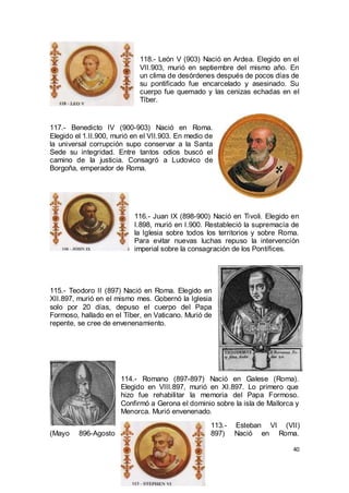 118.- León V (903) Nació en Ardea. Elegido en el
VII.903, murió en septiembre del mismo año. En
un clima de desórdenes después de pocos días de
su pontificado fue encarcelado y asesinado. Su
cuerpo fue quemado y las cenizas echadas en el
Tíber.

117.- Benedicto IV (900-903) Nació en Roma.
Elegido el 1.II.900, murió en el VII.903. En medio de
la universal corrupción supo conservar a la Santa
Sede su integridad. Entre tantos odios buscó el
camino de la justicia. Consagró a Ludovico de
Borgoña, emperador de Roma.

116.- Juan IX (898-900) Nació en Tivoli. Elegido en
I.898, murió en I.900. Restableció la supremacía de
la Iglesia sobre todos los territorios y sobre Roma.
Para evitar nuevas luchas repuso la intervención
imperial sobre la consagración de los Pontífices.

115.- Teodoro II (897) Nació en Roma. Elegido en
XII.897, murió en el mismo mes. Gobernó la Iglesia
solo por 20 días, depuso el cuerpo del Papa
Formoso, hallado en el Tíber, en Vaticano. Murió de
repente, se cree de envenenamiento.

114.- Romano (897-897) Nació en Galese (Roma).
Elegido en VIII.897, murió en XI.897. Lo primero que
hizo fue rehabilitar la memoria del Papa Formoso.
Confirmó a Gerona el dominio sobre la isla de Mallorca y
Menorca. Murió envenenado.
(Mayo

896-Agosto

113.897)

Esteban VI (VII)
Nació en Roma.
40

 