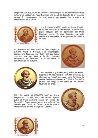 Elegido el 22.V.896, murió en VIII.897. Dominado por las luchas interiores hizo
exhumar el cadáver del Papa Formoso y lo tiró al río después de un proceso
injusto. A consecuencia de una insurrección popular fue arrestado y
estrangulado en la cárcel.

112.- Bonifacio VI (896) Nació en Roma. Elegido
en IV.896, murió en el mismo mes. Subió al trono
papal apoyado por los opositores del Papa
Formoso, murió 15 días después. La sede
pontificia era en poder de los grandes feudatarios
de Italia.

11.- Formoso (891-896) Nació en Ostia. Elegido el
6.X.891, murió el 4.IV.896. Fue excomulgado
cuando era Cardenal por Juan VIII por haber
coronado rey de Italia a Arnolfo, después
Emperador de Alemania. A él se debe la
conversión de los búlgaros.

110.- Esteban V (VI) (885-891) Nació en Roma.
Elegido en IX.885, murió el 14.IX.891. Conocida su
elección se refugió en casa, pero derribada la
puerta, fue llevado al trono de S. Pedro. Prohibió la
prueba del fuego y del agua en los juicios:
favoreció las artes.

109.- San Adrián III (884-885) Nació en Roma.
Elegido en 17.5.884, murió en IX.885. Apenas
subió al trono confirmó cuanto en contra del
Emperador Fazio habían hecho sus antecesores.
Invitado por Carlos el Grueso a trasladarse a
Francia murió durante el viaje a S. Cesario.

41

 