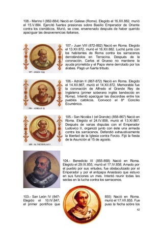 108.- Marino I (882-884) Nació en Galese (Roma). Elegido el 16.XII.882, murió
el 15.V.884. Ejercitó fuertes presiones sobre Basilio Emperador de Oriente
contra los cismáticos. Murió, se cree, envenenado después de haber querido
apaciguar las desavenencias italianas.

107.- Juan VIII (872-882) Nació en Roma. Elegido
el 13.XII.872, murió el 16.XII.882. Luchó junto con
los habitantes de Roma contra los sarracenos
derrotándolos en Terracina. Después de la
coronación, Carlos el Grueso no mantiene la
ayuda prometida y el Papa viene derrotado por los
árabes. Pagó un fuerte tributo.

106.- Adrián II (867-872) Nació en Roma. Elegido
el 14.XII.867, murió el 14.XII.872. Memorable fue
la coronación de Alfredo el Grande Rey de
Inglaterra (primer soberano inglés bendecido en
Roma). Intentó apaciguar las discordias entre los
pueblos católicos. Convocó el 8º Concilio
Ecuménico.

105.- San Nicolás I (el Grande) (858-867) Nació en
Roma. Elegido el 24.IV.858, murió el 13.XI.867.
Después de varias disputas con el Emperador
Ludovico II, organizó junto con éste una armada
contra los sarracenos. Defendió exhaustivamente
la libertad de la Iglesia contra Forzio. Fijó la fiesta
de la Asunción al 15 de agosto.

104.- Benedicto III (855-858) Nació en Roma.
Elegido el 29.IX.855, murió el 17.IV.858. Amado por
el pueblo por sus virtudes, fue obstaculizado por el
Emperador y por el antipapa Anastasio que estuvo
en sus funciones un mes. Intentó reunir todas las
sectas en la lucha contra los sarracenos.

103.- San León IV (847Elegido el 10.IV.847,
el primer pontífice que

855) Nació en Roma.
murió el 17.VII.855. Fue
puso la fecha sobre los
42

 