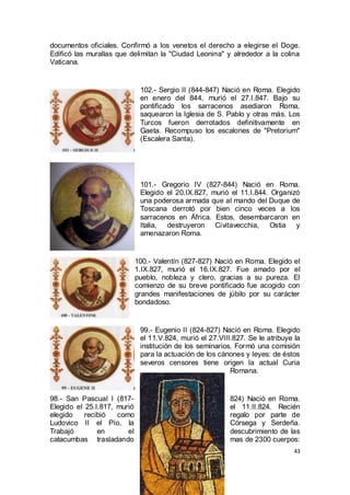 documentos oficiales. Confirmó a los venetos el derecho a elegirse el Doge.
Edificó las murallas que delimitan la "Ciudad Leonina" y alrededor a la colina
Vaticana.

102.- Sergio II (844-847) Nació en Roma. Elegido
en enero del 844, murió el 27.I.847. Bajo su
pontificado los sarracenos asediaron Roma,
saquearon la Iglesia de S. Pablo y otras más. Los
Turcos fueron derrotados definitivamente en
Gaeta. Recompuso los escalones de "Pretorium"
(Escalera Santa).

101.- Gregorio IV (827-844) Nació en Roma.
Elegido el 20.IX.827, murió el 11.I.844. Organizó
una poderosa armada que al mando del Duque de
Toscana derrotó por bien cinco veces a los
sarracenos en África. Estos, desembarcaron en
Italia, destruyeron Civitavecchia, Ostia y
amenazaron Roma.

100.- Valentín (827-827) Nació en Roma. Elegido el
1.IX.827, murió el 16.IX.827. Fue amado por el
pueblo, nobleza y clero, gracias a su pureza. El
comienzo de su breve pontificado fue acogido con
grandes manifestaciones de júbilo por su carácter
bondadoso.

99.- Eugenio II (824-827) Nació en Roma. Elegido
el 11.V.824, murió el 27.VIII.827. Se le atribuye la
institución de los seminarios. Formó una comisión
para la actuación de los cánones y leyes: de éstos
severos censores tiene origen la actual Curia
Romana.

98.- San Pascual I (817Elegido el 25.I.817, murió
elegido
recibió
como
Ludovico II el Pío, la
Trabajó
en
el
catacumbas trasladando

824) Nació en Roma.
el 11.II.824. Recién
regalo por parte de
Córsega y Serdeña.
descubrimiento de las
mas de 2300 cuerpos:
43

 