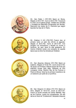 93.- San Pablo I (757-767) Nació en Roma.
Elegido el 29.V.757, murió el 28.VI.767. Favoreció
la unión con la iglesia griega. Visitaba las cárceles
y recataba los detenidos condenados por deudas.
Descubrió los restos de S. Petronila que según
leyenda fue hija de S. Pedro.

92.- Esteban II (III) (752-757) Fueron dos: el
primero reinó un solo día (23.III) el segundo:
elegido el 26.III.752, murió el 26.IV.757. Fue
acogido con entusiasmo y llevado en triunfo a
hombros, de aquí viene la silla gestatoria. En
Canino (Viterbo) existe una campana de aquella
época que se dice fue donada por Esteban.

91.- San Zacarías (Grecia) (741-752) Nació en
Calabria. Elegido el 10.XII.741, murió el 22.III.752.
Se opuso con firmeza a Rachis duque de Friuli que
entendía ocupar toda Italia. Después se hizo
consagrar monje. Destinó Rey de los Francos a
Pipino el Breve. Esta fue la primera investidura de
un soberano por parte de un pontífice.

90.- San Gregorio III (Siria) (731-741) Nació en
Siria. Elegido el 18.III.731, murió el 28.III.741.
Invocó la ayuda armada de Carlos Martello, Rey
de los Francos, contra los Longobardos. De ello
deriva el título de "Cristianismo" adoptado después
45

 
