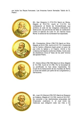 por todos los Reyes franceses. Las limosnas fueron llamadas "óbolo de S.
Pedro".

89.- San Gregorio II (715-731) Nació en Roma.
Elegido el 19.V.715, murió el 11.II.731. En
contestación al Edicto de Constantinopla que
prohibía el culto de las imágenes ordenando la
destrucción, las provincias de Italia se sublevaron
contra el ejército de León III. En marcha hacia
Roma: la secta de los iconóclasti fue expulsada.

88.- Constantino (Siria) (708-715) Nació en Siria.
Elegido el 25.III.708, murió el 9.IV.715. Conducido
con la fuerza a Bisancio logró poner un poco de
paz entre la Iglesia y el Imperio. Animó a los
cristianos de España contra los infieles. Como acto
de obediencia inicia el "beso de los pies" bronce
del apóstol Pedro.

87.- Sisino (Siria) (708-708) Nació en Siria. Elegido
el 15.I.708, murió el 4.II.708. Por la brevedad de
su pontificado no hizo obras importantes. Se
ocupó de la restauración de las murallas de Roma
a causa del asedio por parte de los Longobardos y
Sarracenos.

86.- Juan VII (Grecia) (705-707) Nació en Rossano
en Calabria. Elegido el 1.III.705, murió el 18.X.707.
No consintió a las deshonestas propuestas del
Emperador Justiniano II, el cual inició las
matanzas que obligaron cada vez más a los
46

 