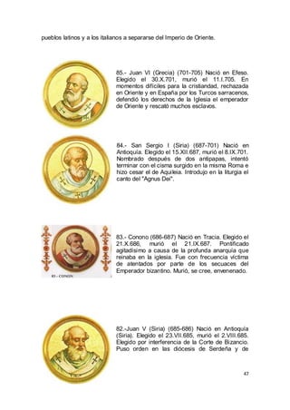 pueblos latinos y a los italianos a separarse del Imperio de Oriente.

85.- Juan VI (Grecia) (701-705) Nació en Efeso.
Elegido el 30.X.701, murió el 11.I.705. En
momentos difíciles para la cristiandad, rechazada
en Oriente y en España por los Turcos sarracenos,
defendió los derechos de la Iglesia el emperador
de Oriente y rescató muchos esclavos.

84.- San Sergio I (Siria) (687-701) Nació en
Antioquía. Elegido el 15.XII.687, murió el 8.IX.701.
Nombrado después de dos antipapas, intentó
terminar con el cisma surgido en la misma Roma e
hizo cesar el de Aquileia. Introdujo en la liturgia el
canto del "Agnus Dei".

83.- Conono (686-687) Nació en Tracia. Elegido el
21.X.686, murió el 21.IX.687. Pontificado
agitadísimo a causa de la profunda anarquía que
reinaba en la iglesia. Fue con frecuencia víctima
de atentados por parte de los secuaces del
Emperador bizantino. Murió, se cree, envenenado.

82.-Juan V (Siria) (685-686) Nació en Antioquía
(Siria). Elegido el 23.VII.685, murió el 2.VIII.685.
Elegido por interferencia de la Corte de Bizancio.
Puso orden en las diócesis de Serdeña y de

47

 