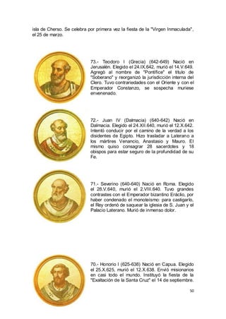 isla de Cherso. Se celebra por primera vez la fiesta de la "Virgen Inmaculada",
el 25 de marzo.

73.- Teodoro I (Grecia) (642-649) Nació en
Jerusalén. Elegido el 24.IX.642, murió el 14.V.649.
Agregò al nombre de "Pontífice" el título de
"Soberano" y reorganizó la jurisdicción interna del
Clero. Tuvo contrariedades con el Oriente y con el
Emperador Constanzo, se sospecha muriese
envenenado.

72.- Juan IV (Dalmacia) (640-642) Nació en
Dalmacia. Elegido el 24.XII.640, murió el 12.X.642.
Intentó conducir por el camino de la verdad a los
disidentes de Egipto. Hizo trasladar a Laterano a
los mártires Venancio, Anastasio y Mauro. El
mismo quiso consagrar 28 sacerdotes y 18
obispos para estar seguro de la profundidad de su
Fe.

71.- Severino (640-640) Nació en Roma. Elegido
el 28.V.640, murió el 2.VIII.640. Tuvo grandes
contrastes con el Emperador bizantino Eráclio, por
haber condenado el monoteísmo: para castigarlo,
el Rey ordenó de saquear la iglesia de S. Juan y el
Palacio Laterano. Murió de inmenso dolor.

70.- Honorio I (625-638) Nació en Capua. Elegido
el 25.X.625, murió el 12.X.638. Envió misionarios
en casi todo el mundo. Instituyó la fiesta de la
"Exaltación de la Santa Cruz" el 14 de septiembre.
50

 