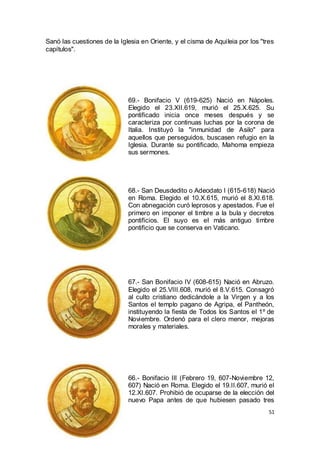 Sanó las cuestiones de la Iglesia en Oriente, y el cisma de Aquileia por los "tres
capítulos".

69.- Bonifacio V (619-625) Nació en Nápoles.
Elegido el 23.XII.619, murió el 25.X.625. Su
pontificado inicia once meses después y se
caracteriza por continuas luchas por la corona de
Italia. Instituyó la "inmunidad de Asilo" para
aquellos que perseguidos, buscasen refugio en la
Iglesia. Durante su pontificado, Mahoma empieza
sus sermones.

68.- San Deusdedito o Adeodato I (615-618) Nació
en Roma. Elegido el 10.X.615, murió el 8.XI.618.
Con abnegación curó leprosos y apestados. Fue el
primero en imponer el timbre a la bula y decretos
pontificios. El suyo es el más antiguo timbre
pontificio que se conserva en Vaticano.

67.- San Bonifacio IV (608-615) Nació en Abruzo.
Elegido el 25.VIII.608, murió el 8.V.615. Consagró
al culto cristiano dedicándole a la Virgen y a los
Santos el templo pagano de Agripa, el Pantheón,
instituyendo la fiesta de Todos los Santos el 1º de
Noviembre. Ordenó para el clero menor, mejoras
morales y materiales.

66.- Bonifacio III (Febrero 19, 607-Noviembre 12,
607) Nació en Roma. Elegido el 19.II.607, murió el
12.XI.607. Prohibió de ocuparse de la elección del
nuevo Papa antes de que hubiesen pasado tres
51

 