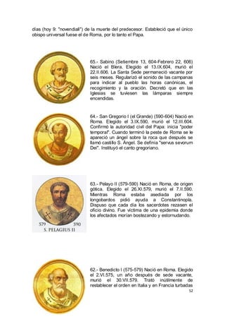 días (hoy 9: "novendiali") de la muerte del predecesor. Estableció que el único
obispo universal fuese el de Roma, por lo tanto el Papa.

65.- Sabino (Setiembre 13, 604-Febrero 22, 606)
Nació el Blera. Elegido el 13.IX.604, murió el
22.II.606. La Santa Sede permaneció vacante por
seis meses. Regularizó el sonido de las campanas
para indicar al pueblo las horas canónicas, el
recogimiento y la oración. Decretó que en las
Iglesias se tuviesen las lámparas siempre
encendidas.

64.- San Gregorio I (el Grande) (590-604) Nació en
Roma. Elegido el 3.IX.590, murió el 12.III.604.
Confirmó la autoridad civil del Papa: inicia "poder
temporal". Cuando terminó la peste de Roma se le
apareció un ángel sobre la roca que después se
llamó castillo S. Ángel. Se definía "servus sevorum
Dei". Instituyó el canto gregoriano.

63.- Pelayo II (579-590) Nació en Roma, de origen
gótica. Elegido el 26.XI.579, murió el 7.II.590.
Mientras Roma estaba asediada por los
longobardos pidió ayuda a Constantinopla.
Dispuso que cada día los sacerdotes rezasen el
oficio divino. Fue víctima de una epidemia donde
los afectados morían bostezando y estornudando.

62.- Benedicto I (575-579) Nació en Roma. Elegido
el 2.VI.575, un año después de sede vacante,
murió el 30.VII.579. Trató inútilmente de
restablecer el orden en Italia y en Francia turbadas
52

 