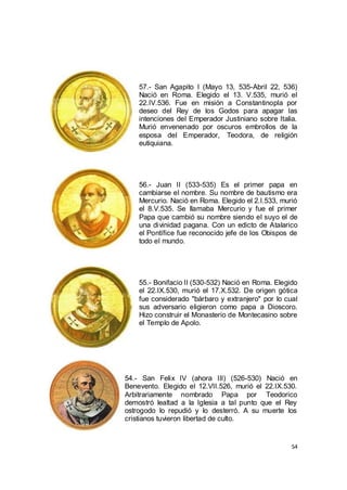 57.- San Agapito I (Mayo 13, 535-Abril 22, 536)
Nació en Roma. Elegido el 13. V.535, murió el
22.IV.536. Fue en misión a Constantinopla por
deseo del Rey de los Godos para apagar las
intenciones del Emperador Justiniano sobre Italia.
Murió envenenado por oscuros embrollos de la
esposa del Emperador, Teodora, de religión
eutiquiana.

56.- Juan II (533-535) Es el primer papa en
cambiarse el nombre. Su nombre de bautismo era
Mercurio. Nació en Roma. Elegido el 2.I.533, murió
el 8.V.535. Se llamaba Mercurio y fue el primer
Papa que cambió su nombre siendo el suyo el de
una divinidad pagana. Con un edicto de Atalarico
el Pontífice fue reconocido jefe de los Obispos de
todo el mundo.

55.- Bonifacio II (530-532) Nació en Roma. Elegido
el 22.IX.530, murió el 17.X.532. De origen gótica
fue considerado "bárbaro y extranjero" por lo cual
sus adversario eligieron como papa a Dioscoro.
Hizo construir el Monasterio de Montecasino sobre
el Templo de Apolo.

54.- San Felix IV (ahora III) (526-530) Nació en
Benevento. Elegido el 12.VII.526, murió el 22.IX.530.
Arbitrariamente nombrado Papa por Teodorico
demostró lealtad a la Iglesia a tal punto que el Rey
ostrogodo lo repudió y lo desterró. A su muerte los
cristianos tuvieron libertad de culto.

54

 