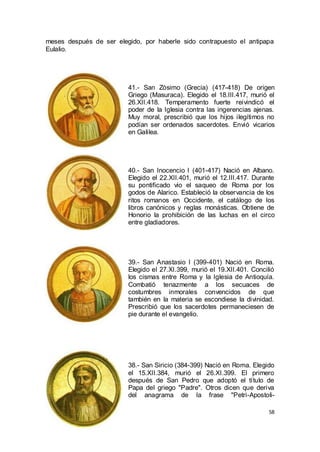 meses después de ser elegido, por haberle sido contrapuesto el antipapa
Eulalio.

41.- San Zósimo (Grecia) (417-418) De origen
Griego (Masuraca). Elegido el 18.III.417, murió el
26.XII.418. Temperamento fuerte reivindicó el
poder de la Iglesia contra las ingerencias ajenas.
Muy moral, prescribió que los hijos ilegítimos no
podían ser ordenados sacerdotes. Envió vicarios
en Galilea.

40.- San Inocencio I (401-417) Nació en Albano.
Elegido el 22.XII.401, murió el 12.III.417. Durante
su pontificado vio el saqueo de Roma por los
godos de Alarico. Estableció la observancia de los
ritos romanos en Occidente, el catálogo de los
libros canónicos y reglas monásticas. Obtiene de
Honorio la prohibición de las luchas en el circo
entre gladiadores.

39.- San Anastasio I (399-401) Nació en Roma.
Elegido el 27.XI.399, murió el 19.XII.401. Concilió
los cismas entre Roma y la Iglesia de Antioquía.
Combatió tenazmente a los secuaces de
costumbres inmorales convencidos de que
también en la materia se escondiese la divinidad.
Prescribió que los sacerdotes permaneciesen de
pie durante el evangelio.

38.- San Siricio (384-399) Nació en Roma. Elegido
el 15.XII.384, murió el 26.XI.399. El primero
después de San Pedro que adoptó el título de
Papa del griego "Padre". Otros dicen que deriva
del anagrama de la frase "Petri-Apostoli58

 
