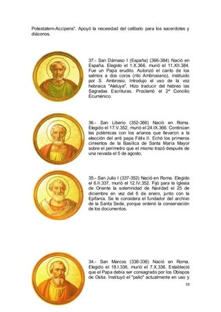 Potestatem-Accipens". Apoyó la necesidad del celibato para los sacerdotes y
diáconos.

37.- San Dámaso I (España) (366-384) Nació en
España. Elegido el 1.X.366, murió el 11.XII.384.
Fue un Papa erudito. Autorizó el canto de los
salmos a dos coros (rito Ambrosiano), instituido
por S. Ambrosio. Introdujo el uso de la voz
hebraica "Aleluya". Hizo traducir del hebreo las
Sagradas Escrituras. Proclamó el 2ª Concilio
Ecuménico.

36.- San Liberio (352-366) Nació en Roma.
Elegido el 17.V.352, murió el 24.IX.366. Continúan
las polémicas con los arianos que llevaron a la
elección del anti papa Félix II. Echó los primeros
cimientos de la Basílica de Santa María Mayor
sobre el perímetro que el mismo trazó después de
una nevada el 5 de agosto.

35.- San Julio I (337-352) Nació en Roma. Elegido
el 6.II.337, murió el 12.IV.352. Fijó para la Iglesia
de Oriente la solemnidad de Navidad el 25 de
diciembre en vez del 6 de enero, junto con la
Epifanía. Se le considera el fundador del archivo
de la Santa Sede, porque ordenó la conservación
de los documentos.

34.- San Marcos (336-336) Nació en Roma.
Elegido el 18.I.336, murió el 7.X.336. Estableció
que el Papa debía ser consagrado por los Obispos
de Ostia. Instituyó el "palio" actualmente en uso y
59

 