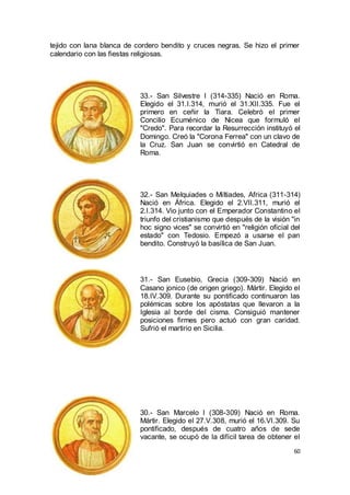 tejido con lana blanca de cordero bendito y cruces negras. Se hizo el primer
calendario con las fiestas religiosas.

33.- San Silvestre I (314-335) Nació en Roma.
Elegido el 31.I.314, murió el 31.XII.335. Fue el
primero en ceñir la Tiara. Celebró el primer
Concilio Ecuménico de Nicea que formuló el
"Credo". Para recordar la Resurrección instituyó el
Domingo. Creó la "Corona Ferrea" con un clavo de
la Cruz. San Juan se convirtió en Catedral de
Roma.

32.- San Melquiades o Miltiades, Africa (311-314)
Nació en África. Elegido el 2.VII.311, murió el
2.I.314. Vio junto con el Emperador Constantino el
triunfo del cristianismo que después de la visión "in
hoc signo vices" se convirtió en "religión oficial del
estado" con Tedosio. Empezó a usarse el pan
bendito. Construyó la basílica de San Juan.

31.- San Eusebio, Grecia (309-309) Nació en
Casano jonico (de origen griego). Mártir. Elegido el
18.IV.309. Durante su pontificado continuaron las
polémicas sobre los apóstatas que llevaron a la
Iglesia al borde del cisma. Consiguió mantener
posiciones firmes pero actuó con gran caridad.
Sufrió el martirio en Sicilia.

30.- San Marcelo I (308-309) Nació en Roma.
Mártir. Elegido el 27.V.308, murió el 16.VI.309. Su
pontificado, después de cuatro años de sede
vacante, se ocupó de la difícil tarea de obtener el
60

 