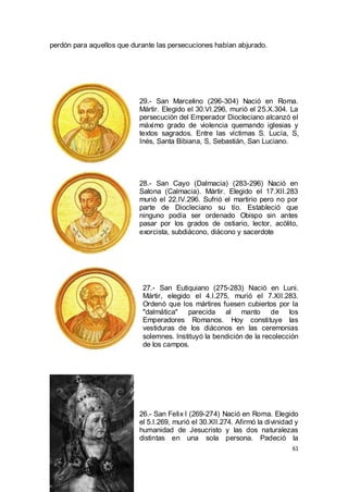 perdón para aquellos que durante las persecuciones habían abjurado.

29.- San Marcelino (296-304) Nació en Roma.
Mártir. Elegido el 30.VI.296, murió el 25.X.304. La
persecución del Emperador Diocleciano alcanzó el
máximo grado de violencia quemando iglesias y
textos sagrados. Entre las víctimas S. Lucía, S,
Inés, Santa Bibiana, S, Sebastián, San Luciano.

28.- San Cayo (Dalmacia) (283-296) Nació en
Salona (Calmacia). Mártir. Elegido el 17.XII.283
murió el 22.IV.296. Sufrió el martirio pero no por
parte de Diocleciano su tío. Estableció que
ninguno podía ser ordenado Obispo sin antes
pasar por los grados de ostiario, lector, acólito,
exorcista, subdiácono, diácono y sacerdote

27.- San Eutiquiano (275-283) Nació en Luni.
Mártir, elegido el 4.I.275, murió el 7.XII.283.
Ordenó que los mártires fuesen cubiertos por la
"dalmática" parecida al manto de los
Emperadores Romanos. Hoy constituye las
vestiduras de los diáconos en las ceremonias
solemnes. Instituyó la bendición de la recolección
de los campos.

26.- San Felix I (269-274) Nació en Roma. Elegido
el 5.I.269, murió el 30.XII.274. Afirmó la divinidad y
humanidad de Jesucristo y las dos naturalezas
distintas en una sola persona. Padeció la
61

 
