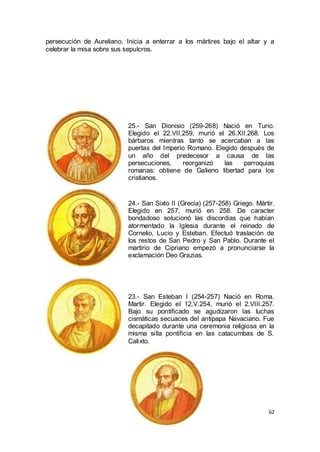 persecución de Aureliano. Inicia a enterrar a los mártires bajo el altar y a
celebrar la misa sobre sus sepulcros.

25.- San Dionisio (259-268) Nació en Turio.
Elegido el 22.VII.259, murió el 26.XII.268. Los
bárbaros mientras tanto se acercaban a las
puertas del Imperio Romano. Elegido después de
un año del predecesor a causa de las
persecuciones,
reorganizó
las
parroquias
romanas: obtiene de Galieno libertad para los
cristianos.

24.- San Sixto II (Grecia) (257-258) Griego. Mártir.
Elegido en 257, murió en 258. De caracter
bondadoso solucionó las discordias que habían
atormentado la Iglesia durante el reinado de
Cornelio, Lucio y Esteban. Efectuó traslación de
los restos de San Pedro y San Pablo. Durante el
martirio de Cipriano empezó a pronunciarse la
exclamación Deo Grazias.

23.- San Esteban I (254-257) Nació en Roma.
Martir. Elegido el 12.V.254, murió el 2.VIII.257.
Bajo su pontificado se agudizaron las luchas
cismáticas secuaces del antipapa Navaciano. Fue
decapitado durante una ceremonia religiosa en la
misma silla pontificia en las catacumbas de S.
Calixto.

62

 