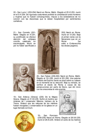 22.- San Lucio I (253-254) Nació en Roma. Mártir. Elegido el 25.VI.253, murió
en el 5.III.254. De rigurosas costumbres prohibió la cohabitación entre hombres
y mujeres que no fuesen consanguíneos, impuso a los eclesiásticos de no
convivir con las diaconisas que le daban hospitalidad por sentimientos
caritativos.

21.- San Cornelio (251Mártir. Elegido en III.251,
su pontificado se efectuó
elección del antipapa
concilio celebrado en
excomulgado. Murió en
por no haber sacrificado a

253) Nació en Roma.
murió en VI.253. Bajo
el primer cisma con la
Navaciano que en un
Roma
fue
exilio a Civitavecchia
los dioses paganos.

20.- San Fabian (236-250) Nació en Roma. Mártir.
Elegido el 10.I.236, murió el 20.I.250. Una paloma
símbolo del Espíritu Santo se posó sobre su cabeza
en el momento de su elección. Bajo su reinado, se
verificó el éxodo de Roma a causa de las
persecuciones por parte de Decio, que dió inicio
con los anacoretas la vida eremita.

19.- San Anterus (Grecia) (235) De la Magna
Grecia. Elegido el 21.XII.235. Sufrió el martirio por
órdenes de l emperador Máximo, bárbaro de la
Tracia. Ordenó que las reliquias de los mártires
fuesen recogidas y conservadas en la iglesia en un
lugar llamado scrinium.

18.- San Ponciano
(230-235) Nació en Roma. Elegido el 28.VIII.230,
murió el 28.IX.235. Ordenó el canto de los Salmos
63

 