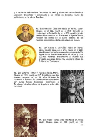 y la recitación del confiteor Deo antes de morir y el uso del saludo Dominus
vobiscum. Deportado y condenado a las minas en Serdeña. Murió de
sufrimientos en la isla de Tavolara.

17.- San Urbano I (222-230) Nació en Roma. Mártir.
Elegido en el 222, murió en el 230. Convirtió al
cristianismo a Santa Cecilia en el 230, en el lugar del
martirio hizo construir en Trastevere la Iglesia donde
reposan los restos de la Santa patrona de los
músicos. consintió que la Iglesia adquiriera bienes.

16.- San Calixto I, (217-222) Nació en Roma.
Mátir. Elegido papa en el 217, murió en el 222.
Mandó construir las famosas catacumbas de la Via
Appia donde fueron enterrados 46 papas y unos
200.000 mártires. Bastoneado a muerte fue
arrojado a un pozo donde hoy se alza la iglesia de
S. María en Trastevere.

15.- San Ceferino (199-217) Nació en Roma. Mártir.
Elegido en 199, murió en 217. Estableció que los
jóvenes después de los 14 años hiciesen la
comunión a Pascua. Su pontificado se caracterizó
por duras luchas teológicas. Excomulgó a
Tertuliano. Introdujo el uso de la patena y del cáliz
de cristal.

14.- San Víctor I Africa (189-199) Nació en Africa.
Mártir. Elegido papa en 189, murió en 199.
64

 