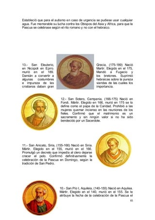 Estableció que para el autismo en caso de urgencia se pudiese usar cualquier
agua. Fue memorable su lucha contra los Obispos del Asia y Africa, para que la
Pascua se celebrase según el rito romano y no con el hebraico.

13.- San Eleuterio,
en Nicopoli en Epiro.
murió en el 189.
Damián a convertir a
algunas
costumbres
e impureza de las
cristianos daban gran

Grecia, (175-189) Nació
Martir. Elegido en el 175,
Mandó a Fugacio y
los bretones. Suprimió
hebraicas sobre la pureza
viandas de las cuales los
importancia.

12.- San Sotero, Campania, (166-175) Nació en
Fondi. Mártir. Elegido en 166, murió en 175 se lo
define como el papa de la Caridad. Prohibió a las
mujeres quemar incienso en las reuniones de los
fieles. Confirmó que el matrimonio es un
sacramento y sin ningún valor si no ha sido
bendecido por un Sacerdote.

11.- San Aniceto, Siria, (155-166) Nació en Siria.
Mártir. Elegido en el 155, murió en el 166.
Promulgó un decreto que impedía al clero dejarse
crecer el pelo. Confirmó definitivamente la
celebración de la Pascua en Domingo, según la
tradición de San Pedro.

10.- San Pío I, Aquileia, (140-155) Nació en Aquilea.
Mártir. Elegido en el 140, murió en el 155. Se le
atribuye la fecha de la celebración de la Pascua el
65

 