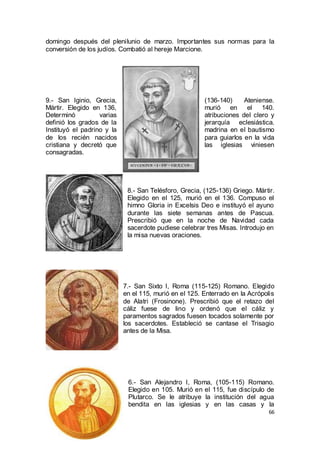 domingo después del plenilunio de marzo. Importantes sus normas para la
conversión de los judíos. Combatió al hereje Marcione.

9.- San Iginio, Grecia,
Mártir. Elegido en 136,
Determinó
varias
definió los grados de la
Instituyó el padrino y la
de los recién nacidos
cristiana y decretó que
consagradas.

(136-140)
Ateniense.
murió en
el 140.
atribuciones del clero y
jerarquía eclesiástica.
madrina en el bautismo
para guiarlos en la vida
las iglesias viniesen

8.- San Telésforo, Grecia, (125-136) Griego. Mártir.
Elegido en el 125, murió en el 136. Compuso el
himno Gloria in Excelsis Deo e instituyó el ayuno
durante las siete semanas antes de Pascua.
Prescribió que en la noche de Navidad cada
sacerdote pudiese celebrar tres Misas. Introdujo en
la misa nuevas oraciones.

7.- San Sixto I, Roma (115-125) Romano. Elegido
en el 115, murió en el 125. Enterrado en la Acrópolis
de Alatri (Frosinone). Prescribió que el retazo del
cáliz fuese de lino y ordenó que el cáliz y
paramentos sagrados fuesen tocados solamente por
los sacerdotes. Estableció se cantase el Trisagio
antes de la Misa.

6.- San Alejandro I, Roma, (105-115) Romano.
Elegido en 105. Murió en el 115, fue discípulo de
Plutarco. Se le atribuye la institución del agua
bendita en las iglesias y en las casas y la
66

 