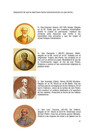 disposición de que la ostia fuera hecha exclusivamente con pan ácimo.

5.- San Evaristo, Grecia, (97-105) Griego. Elegido
en el 97. Dado que los cristianos aumentaban
dividió la ciudad en parroquias. Instituyó las
primeras siete diaconías que confió a los
sacerdotes más ancianos y que dio origen al
actual Colegio Cardenalicio.

4.- San Clemente I (88-97) Romano. Mártir.
elegido en el 88, murió en el 97. Exiliado por el
emperador Trajano del Ponto, fue arrojado en el
mar con un áncora al cuello. Restableció el uso de
la Confirmación según el rito de san Pedro.
Empieza a usarse en las ceremonias religiosas la
palabra Amén.

3.- San Anacleto (Cleto), Roma (76-88) Romano.
Elegido en el 76. Murió en el 88 Mártir. Fijó las
normas para la consagración de los Obispos. En el
barrio Vaticano, cerca de la tumba de san Pedro,
hizo construir un oratorio destinado a la sepultura
de los mártires. Prescribió la forma de los hábitos
eclesiásticos.

2.- San Lino, Tuscany, (67-76). De Volterra,
elegido en 67. Murió el 23.9.76. Enterrado cerca
de San Pedro. Creó los primeros quince Obispos.
Ordenó a las mujeres de entrar a la Iglesia con la
67

 