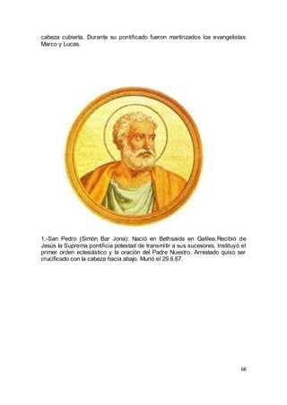cabeza cubierta. Durante su pontificado fueron martirizados los evangelistas
Marco y Lucas.

1.-San Pedro (Simón Bar Jona): Nació en Bethsaida en Galilea.Recibió de
Jesús la Suprema pontificia potestad de transmitir a sus sucesores. Instituyó el
primer orden eclesiástico y la oración del Padre Nuestro. Arrestado quiso ser
crucificado con la cabeza hacia abajo. Murió el 29.6.67.

68

 