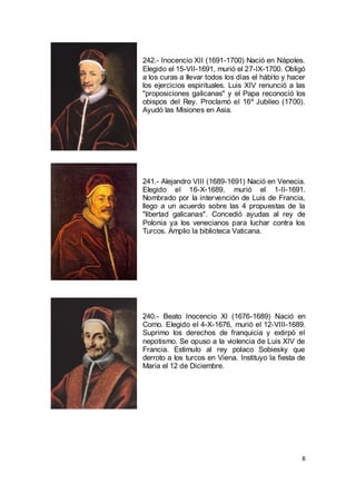 242.- Inocencio XII (1691-1700) Nació en Nápoles.
Elegido el 15-VII-1691, murió el 27-IX-1700. Obligó
a los curas a llevar todos los días el hábito y hacer
los ejercicios espirituales. Luis XIV renunció a las
"proposiciones galicanas" y el Papa reconoció los
obispos del Rey. Proclamó el 16º Jubileo (1700).
Ayudó las Misiones en Asia.

241.- Alejandro VIII (1689-1691) Nació en Venecia.
Elegido el 16-X-1689, murió el 1-II-1691.
Nombrado por la intervención de Luis de Francia,
llego a un acuerdo sobre las 4 propuestas de la
"libertad galicanas". Concedió ayudas al rey de
Polonia ya los venecianos para luchar contra los
Turcos. Amplio la biblioteca Vaticana.

240.- Beato Inocencio XI (1676-1689) Nació en
Como. Elegido el 4-X-1676, murió el 12-VIII-1689.
Suprimo los derechos de franquicia y extirpó el
nepotismo. Se opuso a la violencia de Luis XIV de
Francia. Estimulo al rey polaco Sobiesky que
derroto a los turcos en Viena. Instituyo la fiesta de
Maria el 12 de Diciembre.

8

 