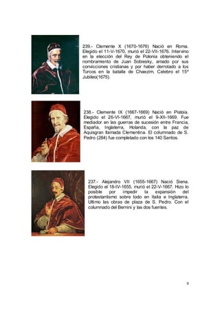 239.- Clemente X (1670-1676) Nació en Roma.
Elegido el 11-V-1670, murió el 22-VII-1676. Intervino
en la elección del Rey de Polonia obteniendo el
nombramiento de Juan Sobiesky, amado por sus
convicciones cristianas y por haber derrotado a los
Turcos en la batalla de Chaezim. Celebro el 15º
Jubileo(1675).

238.- Clemente IX (1667-1669) Nació en Pistoia.
Elegido el 26-VI-1667, murió el 9-XII-1669. Fue
mediador en las guerras de sucesión entre Francia,
España, Inglaterra, Holanda, con la paz de
Aquisgran llamada Clementina. El columnado de S.
Pedro (284) fue completado con los 140 Santos.

237.- Alejandro VII (1655-1667) Nació Siena.
Elegido el 18-IV-1655, murió el 22-V-1667. Hizo lo
posible
por
impedir
la
expansión
del
protestantismo sobre todo en Italia e Inglaterra.
Ultimo las obras de plaza de S. Pedro. Con el
columnado del Bernini y las dos fuentes.

9

 