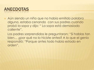 ANECDOTASAún siendo un niño que no había emitido palabra alguna, estaba cenando  con sus padres cuando probó la sopa y dijo: “ La sopa está demasiado caliente”.   Los padres sorprendidos le preguntaron: “Si hablas tan bien… ¿por qué no lo hiciste antes? A lo que el genio respondió: “Porque antes todo había estado en orden”.