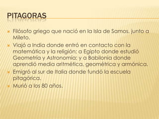 PITAGORASFilósofo griego que nació en la Isla de Samos, junto a Mileto.Viajó a India donde entró en contacto con la matemática y la religión; a Egipto donde estudió Geometría y Astronomía; y a Babilonia donde aprendió media aritmética, geométrica y armónica.Emigró al sur de Italia donde fundó la escuela pitagórica.Murió a los 80 años.
