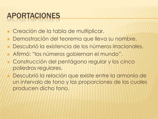 APORTACIONESCreación de la tabla de multiplicar.Demostración del teorema que lleva su nombre.Descubrió la existencia de los números irracionales.Afirmó: “los números gobiernan el mundo”.Construcción del pentágono regular y los cinco poliedros regulares.Descubrió la relación que existe entre la armonía de un intervalo de tono y las proporciones de las cuales producen dicho tono.