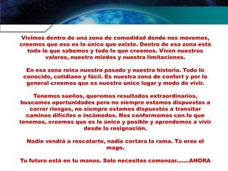 Vivimos dentro de una zona de comodidad donde nos movemos,
creemos que eso es lo único que existe. Dentro de esa zona está
todo lo que sabemos y todo lo que creemos. Viven nuestros
valores, nuestro miedos y nuestra limitaciones.
En esa zona reina nuestro pasado y nuestra historia. Todo lo
conocido, cotidiano y fácil. Es nuestra zona de confort y por lo
general creemos que es nuestro único lugar y modo de vivir.
Tenemos sueños, queremos resultados extraordinarios,
buscamos oportunidades pero no siempre estamos dispuestos a
correr riesgos, no siempre estamos dispuestos a transitar
caminos difíciles o incómodos. Nos conformamos con lo que
tenemos, creemos que es lo único y posible y aprendemos a vivir
desde la resignación.
Nadie vendrá a rescatarte, nadie cortara la rama. Tú eres el
mago.
Tu futuro está en tu manos. Solo necesitas comenzar.......AHORA
 