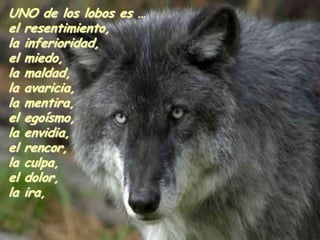 UNO de los lobos es …
el resentimiento,
la inferioridad,
el miedo,
la maldad,
la avaricia,
la mentira,
el egoísmo,
la envidia,
el rencor,
la culpa,
el dolor,
la ira,