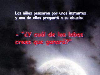 Los niños pensaron por unos instantes
y uno de ellos preguntó a su abuelo:
- “¿Y cuál de los lobos
crees que ganará?"