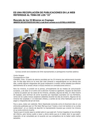 ES UNA RECOPILACIÓN DE PUBLICACIONES EN LA WEB
REFERIDAS AL TEMA DE LOS “33”

Rescate de los 33 Mineros en Copiapo
MINEROS SECUESTRADOS EN CHILE, al salir llevan camiseta con la ESTRELLA INVERTIDA




  Curiosa versión de la bandera de Chile representando un pentagrama invertido satánico

Carlos Vergara
Corresponsal en Chile
COPIAPO, Chile.- El pacto de silencio acordado por los 33 mineros que sobrevivieron durante
casi 70 días bajo tierra en la mina San José comenzó a resquebrajarse en los últimos dos
días, cuando algunos integrantes del grupo empezaron a revelar ciertos detalles que difieren
abiertamente de la versión oficial e incluso entraron en contradicciones entre sí.

Para los mineros, la presión de la prensa, principalmente de los medios de comunicación
europeos, y de estar en el centro de la atención mundial es agobiante. Equipos de televisión
y diarios se pasean por las casas de los mineros, ubicadas, algunas de ellas, en villas miseria
de Copiapó, para terminar de cerrar acuerdos por reportajes suscriptos con sus familiares,
varios de los cuales incluso aceptaron adelantos durante los días de encierro. Algunos de los
mineros han aceptado ir a la televisión chilena, a cambio de las cifras habituales que se les
pagan a integrantes del jet set local.

Poco a poco, todos van cediendo. Mario Sepúlveda (conocido como el showman) dijo en una
entrevista publicada ayer en The Daily Mail que tuvo “miedo a morir de hambre en su tumba
subterránea”, en un intento de describir la impresionante travesía que vivieron los mineros
en su lucha contra la muerte.
“Quiero que el mundo sepa la verdad sobre lo que pasó ahí. Fuimos tragados en las entrañas
del infierno, pero hemos vuelto a nacer y ahora siento que es mi deber decir lo que pasó”,
respondió, al ser consultado por el acuerdo con sus compañeros de no hablar sobre ciertos
episodios.
 